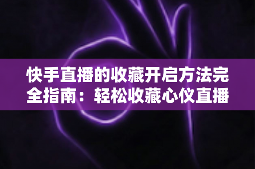快手直播的收藏开启方法完全指南：轻松收藏心仪直播间，精彩内容永不错过