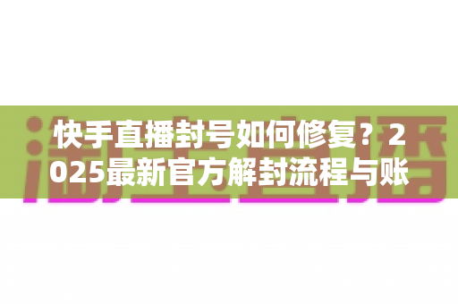 快手直播封号如何修复?2025最新官方解封流程与账号自救全攻略 快手直播封号如何修复?2025最新官方解封流程与账号自救全攻略