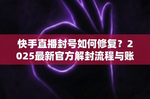 快手直播封号如何修复？2025最新官方解封流程与账号自救全攻略