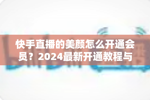 快手直播的美颜怎么开通会员?2024最新开通教程与常见问题全解析 快手直播的美颜怎么开通会员?2024最新开通教程与常见问题全解析