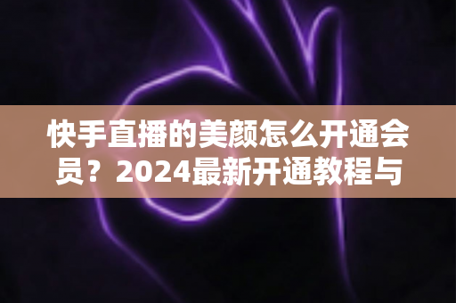 快手直播的美颜怎么开通会员?2024最新开通教程与常见问题全解析 快手直播的美颜怎么开通会员?2024最新开通教程与常见问题全解析