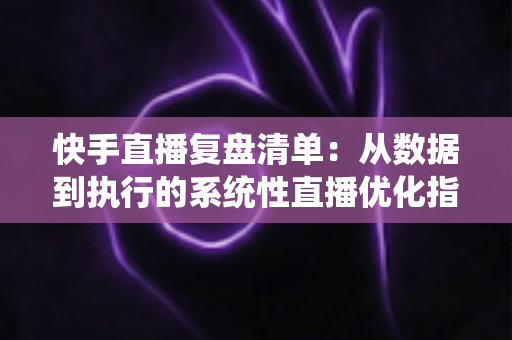 快手直播复盘清单:从数据到执行的系统性直播优化指南 快手直播复盘清单:从数据到执行的系统性直播优化指南