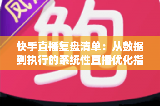 快手直播复盘清单：从数据到执行的系统性直播优化指南