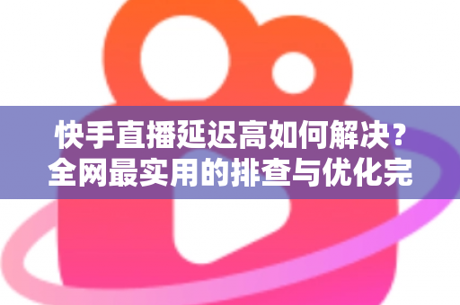 快手直播延迟高如何解决?全网最实用的排查与优化完整指南 快手直播延迟高如何解决?全网最实用的排查与优化完整指南