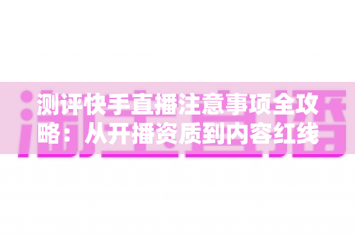 测评快手直播注意事项全攻略：从开播资质到内容红线的新手主播避坑指南