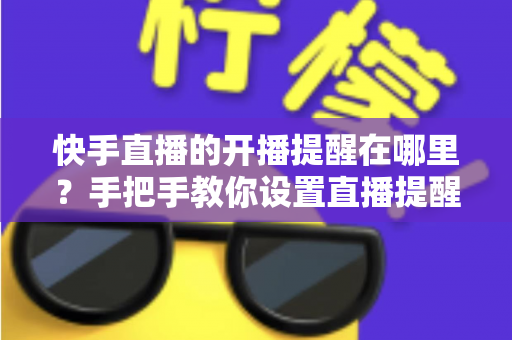 快手直播的开播提醒在哪里？手把手教你设置直播提醒，从此不错过任何精彩直播