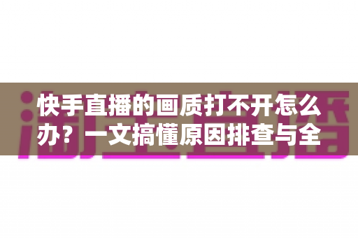 快手直播的画质打不开怎么办？一文搞懂原因排查与全流程解决方案