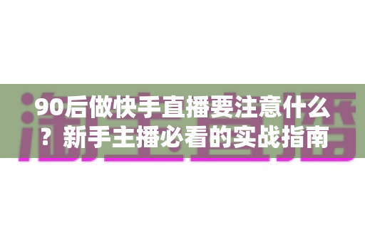 90后做快手直播要注意什么？新手主播必看的实战指南与避坑攻略