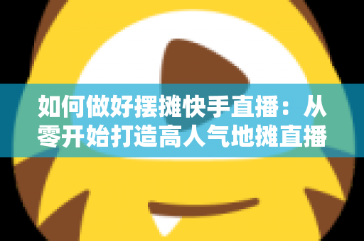 如何做好摆摊快手直播：从零开始打造高人气地摊直播的实战指南