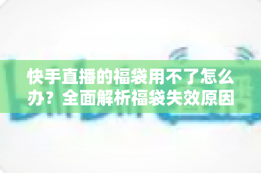 快手直播的福袋用不了怎么办？全面解析福袋失效原因与实用解决方法