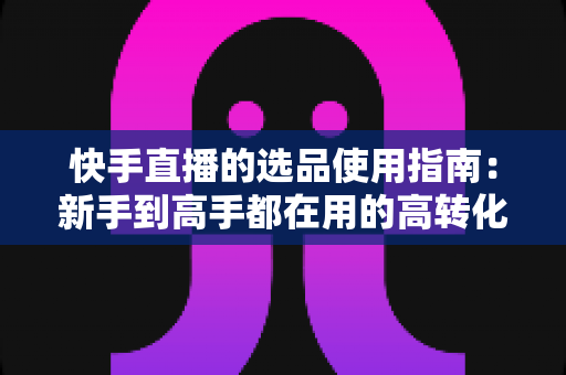 快手直播的选品使用指南：新手到高手都在用的高转化货盘搭建全攻略