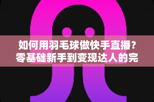 如何用羽毛球做快手直播？零基础新手到变现达人的完整攻略