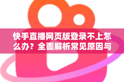 快手直播网页版登录不上怎么办？全面解析常见原因与实用解决方法