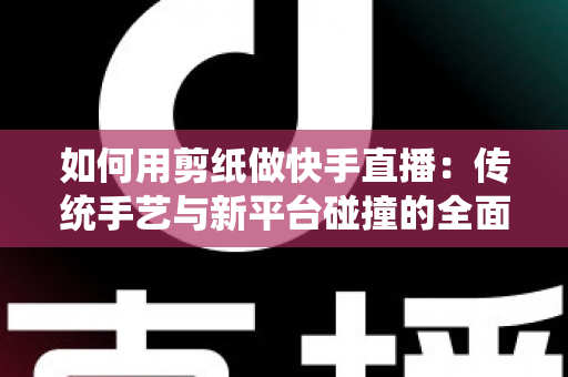 如何用剪纸做快手直播:传统手艺与新平台碰撞的全面实战指南 如何用剪纸做快手直播:传统手艺与新平台碰撞的全面实战指南