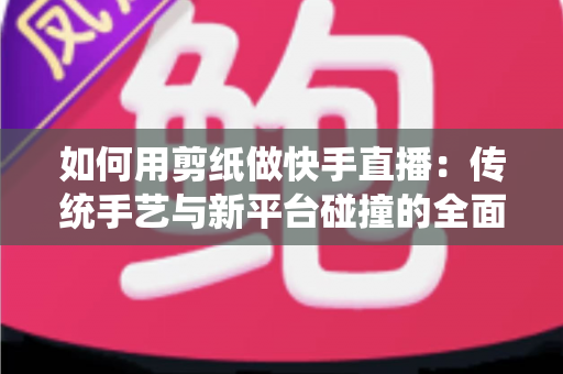如何用剪纸做快手直播：传统手艺与新平台碰撞的全面实战指南