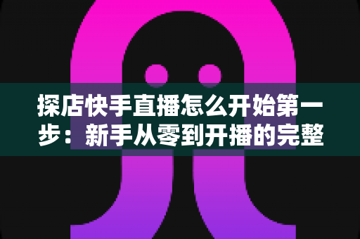 探店快手直播怎么开始第一步:新手从零到开播的完整实战指南 探店快手直播怎么开始第一步:新手从零到开播的完整实战指南