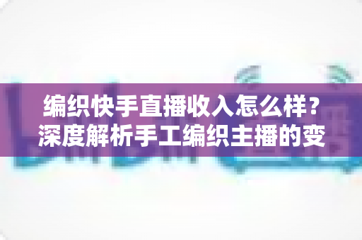 编织快手直播收入怎么样？深度解析手工编织主播的变现渠道与真实收益水平