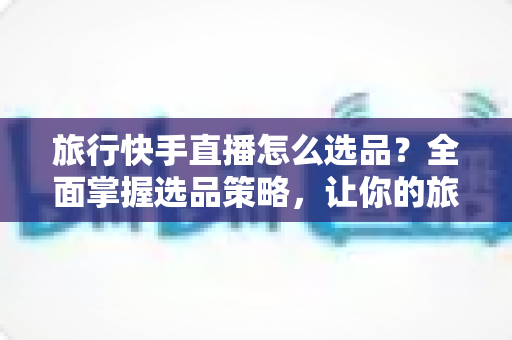 旅行快手直播怎么选品？全面掌握选品策略，让你的旅行直播间销量翻倍