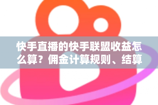 快手直播的快手联盟收益怎么算？佣金计算规则、结算周期与提现方法全解析