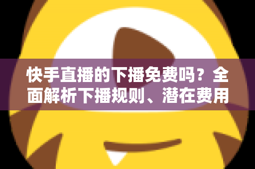 快手直播的下播免费吗？全面解析下播规则、潜在费用与新手避坑指南