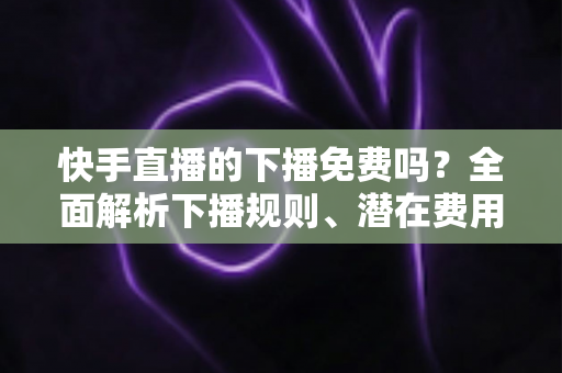 快手直播的下播免费吗？全面解析下播规则、潜在费用与新手避坑指南