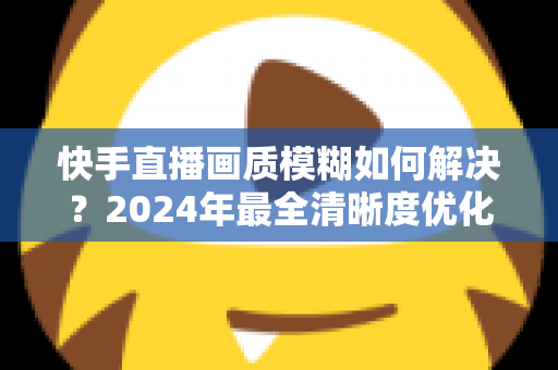 快手直播画质模糊如何解决?2024年最全清晰度优化指南,轻松打造高清直播效果 快手直播画质模糊如何解决?2024年最全清晰度优化指南,轻松打造高清直播效果