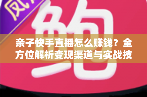 亲子快手直播怎么赚钱？全方位解析变现渠道与实战技巧，助你开启家庭直播致富之路