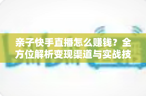 亲子快手直播怎么赚钱？全方位解析变现渠道与实战技巧，助你开启家庭直播致富之路