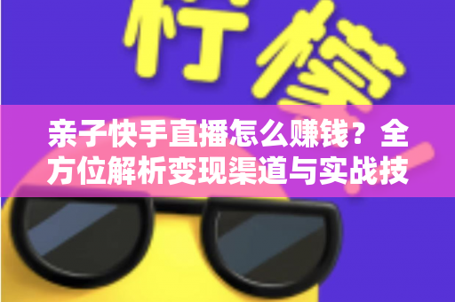 亲子快手直播怎么赚钱？全方位解析变现渠道与实战技巧，助你开启家庭直播致富之路