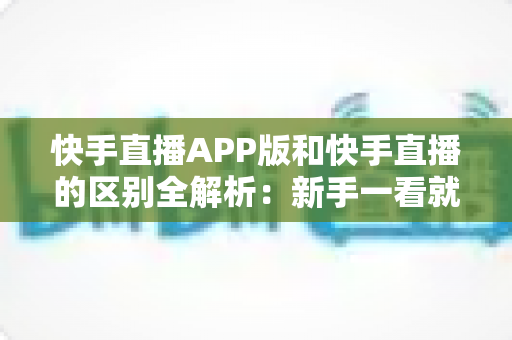 快手直播APP版和快手直播的区别全解析:新手一看就懂的选择指南 快手直播APP版和快手直播的区别全解析:新手一看就懂的选择指南