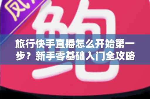 旅行快手直播怎么开始第一步？新手零基础入门全攻略，助你快速开启边走边播的精彩旅程