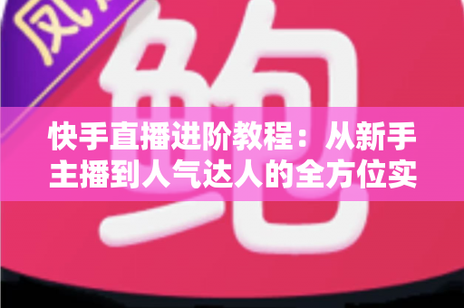 快手直播进阶教程：从新手主播到人气达人的全方位实战进阶指南