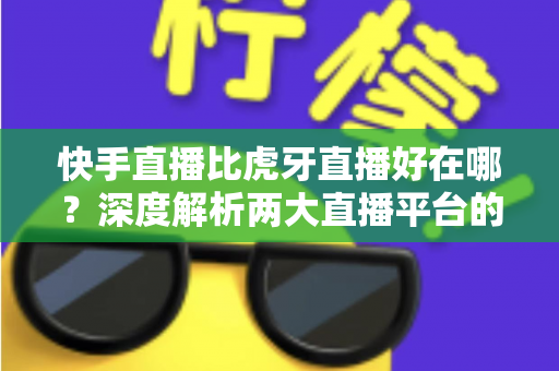 快手直播比虎牙直播好在哪？深度解析两大直播平台的核心优势与选择指南