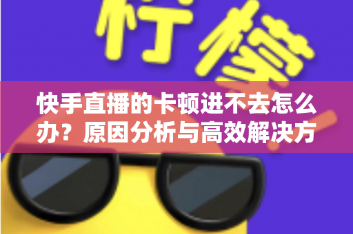 快手直播的卡顿进不去怎么办？原因分析与高效解决方法全攻略