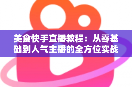 美食快手直播教程:从零基础到人气主播的全方位实战指南 美食快手直播教程:从零基础到人气主播的全方位实战指南