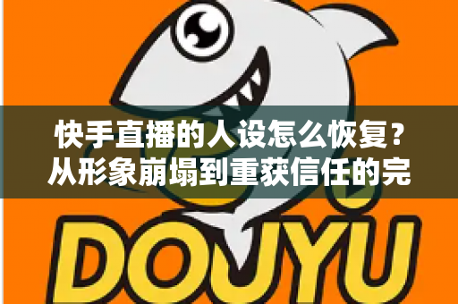 快手直播的人设怎么恢复？从形象崩塌到重获信任的完整重建指南与实战运营技巧