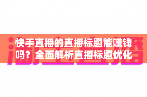 快手直播的直播标题能赚钱吗？全面解析直播标题优化对收益的影响与实用策略