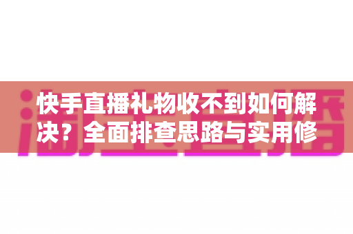 快手直播礼物收不到如何解决？全面排查思路与实用修复指南一次讲清