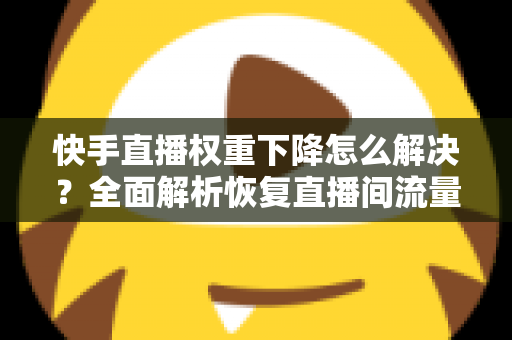 快手直播权重下降怎么解决？全面解析恢复直播间流量的实用策略与技巧