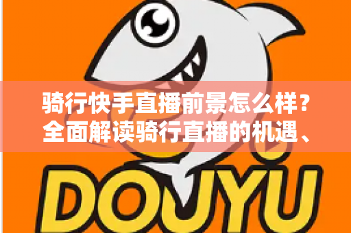 骑行快手直播前景怎么样?全面解读骑行直播的机遇、挑战与变现之路 骑行快手直播前景怎么样?全面解读骑行直播的机遇、挑战与变现之路