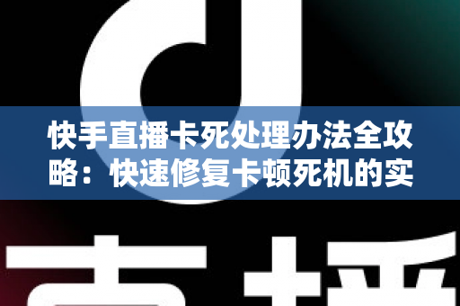 快手直播卡死处理办法全攻略：快速修复卡顿死机的实用技巧大全