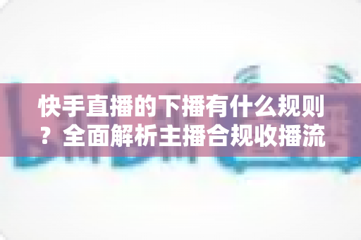 快手直播的下播有什么规则?全面解析主播合规收播流程与实用技巧 快手直播的下播有什么规则?全面解析主播合规收播流程与实用技巧