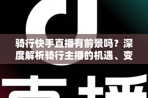 骑行快手直播有前景吗？深度解析骑行主播的机遇、变现路径与入局指南