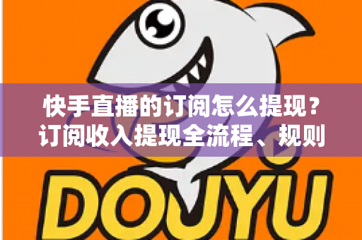快手直播的订阅怎么提现？订阅收入提现全流程、规则与常见问题深度解析