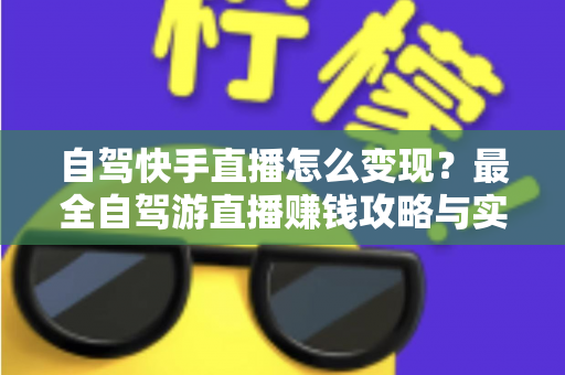 自驾快手直播怎么变现？最全自驾游直播赚钱攻略与实战技巧全解析
