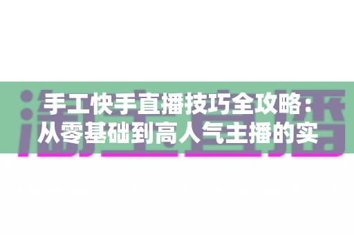 手工快手直播技巧全攻略:从零基础到高人气主播的实战指南 手工快手直播技巧全攻略:从零基础到高人气主播的实战指南