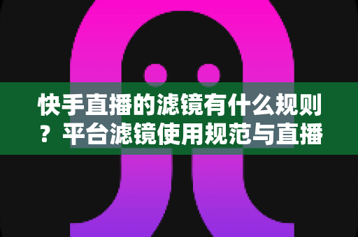快手直播的滤镜有什么规则?平台滤镜使用规范与直播效果优化全指南 快手直播的滤镜有什么规则?平台滤镜使用规范与直播效果优化全指南