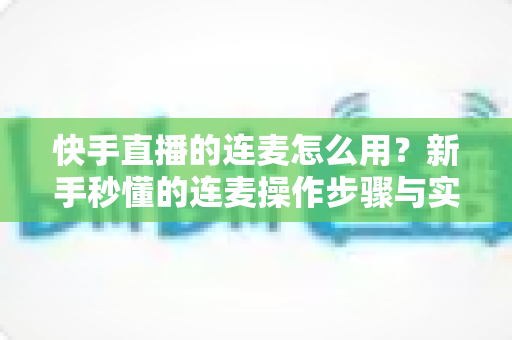 快手直播的连麦怎么用？新手秒懂的连麦操作步骤与实用技巧全解析（附常见问题解答）