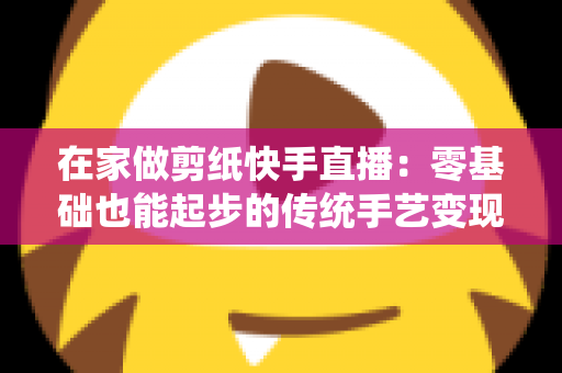 在家做剪纸快手直播：零基础也能起步的传统手艺变现全攻略