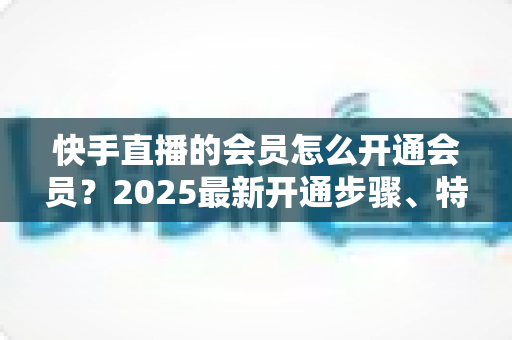 快手直播的会员怎么开通会员?2025最新开通步骤、特权解析与省钱攻略一文读懂 快手直播的会员怎么开通会员?2025最新开通步骤、特权解析与省钱攻略一文读懂